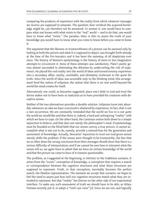 VON GLASERSFELD : LEARNING AS CONSTRUCTIVE ACTIVITY                                    37


comparing the products of experience with the reality from which whatever messages
we receive are supposed to emanate. The question, how veridical the acquired knowl-
edge might be, can therefore not be answered. To answer it, one would have to com-
pare what one knows with what exists in the “real” world — and to do that, one would
have to know what “exists.” The paradox, then, is this: to assess the truth of your
knowledge you would have to know what you come to know before you come to know
it.
The argument that the likeness or trustworthiness of a picture can be assessed only by
looking at both the picture and what it is supposed to depict, was brought forth already
at the time of the Pre-Socratics and it has been the mainstay of all skepticism ever
since. The history of Western epistemology is the history of more or less imaginative
attempts to circumvent it. None of these attempts was satisfactory. Plato’s poetic ge-
nius almost succeeded in eliminating the dilemma by undercutting the role of expe-
rience. He placed the real reality into the world of ideas and turned sensory experience
into a secondary affair, murky, unreliable, and ultimately irrelevant to the quest for
truth. Since the world of ideas was accessible only to the thinking mind, this arrange-
ment bred the notion of solipsism, the notion that there is no real world beyond the
world the mind creates for itself.
Alternatively one could, as Descartes suggested, place one’s faith in God and trust the
divine maker not to have been so malicious as to have provided his creatures with de-
ceptive senses.
Neither of the two alternatives provides a durable solution. Solipsism turns into absur-
dity whenever an idea we have conceived is shattered by experience. In fact, that is not
a rare occurrence. We are constantly reminded that the world we live in is not quite
the world we would like and that there is, indeed, a hard and unforgiving “reality” with
which we have to cope. On the other hand, the Cartesian notion boils down to a simple
injunction to believe, and that does not satisfy the philosopher’s need. If epistemology
must be founded on the blind faith that our senses convey a true picture, it cannot ac-
complish what it sets out to do, namely, provide a rational bias for the generation and
assessment of knowledge. Actually, Descartes’ injunction to trust our God-given senses
merely shifts the problem. If the senses were thought to be trustworthy, the fact that
we so often draw the wrong conclusion from their messages should show that there is a
serious difficulty of interpretation; and if we cannot be sure how to interpret what the
senses tell us, we again have to admit that we have no certain knowledge of the world
and that the picture we come to have of it remains questionable.
The problem, as I suggested at the beginning, is intrinsic to the traditions scenario. It
arises from the “iconic” conception of knowledge, a conception that requires a match
or correspondence between the cognitive structures and what these structures are
supposed to represent. Truth, in that conception, inevitably becomes the perfect
match, the flawless representation. The moment we accept that scenario, we begin to
feel the need to assess just how well our cognitive structures match what they are in-
tended to represent. But that “reality” lies forever on the other side of our experiential
interface. To make any such assessment of truth we should have to be able, as Hilary
Putnam recently put it, to adopt a “God’s eye view” [2]. Since we are not, and logically
 