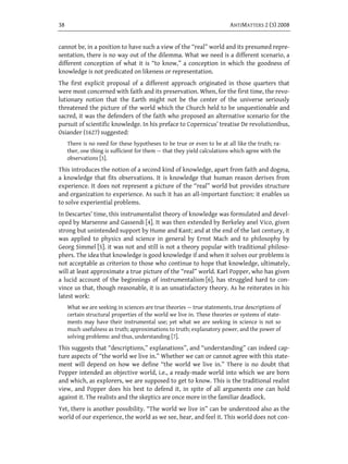 38                                                                       ANTIMATTERS 2 (3) 2008


cannot be, in a position to have such a view of the “real” world and its presumed repre-
sentation, there is no way out of the dilemma. What we need is a different scenario, a
different conception of what it is “to know,” a conception in which the goodness of
knowledge is not predicated on likeness or representation.
The first explicit proposal of a different approach originated in those quarters that
were most concerned with faith and its preservation. When, for the first time, the revo-
lutionary notion that the Earth might not be the center of the universe seriously
threatened the picture of the world which the Church held to be unquestionable and
sacred, it was the defenders of the faith who proposed an alternative scenario for the
pursuit of scientific knowledge. In his preface to Copernicus’ treatise De revolutionibus,
Osiander (1627) suggested:
     There is no need for these hypotheses to be true or even to be at all like the truth; ra-
     ther, one thing is sufficient for them — that they yield calculations which agree with the
     observations [3].
This introduces the notion of a second kind of knowledge, apart from faith and dogma,
a knowledge that fits observations. It is knowledge that human reason derives from
experience. It does not represent a picture of the “real” world but provides structure
and organization to experience. As such it has an all-important function: it enables us
to solve experiential problems.
In Descartes’ time, this instrumentalist theory of knowledge was formulated and devel-
oped by Marsenne and Gassendi [4]. It was then extended by Berkeley anel Vico, given
strong but unintended support by Hume and Kant; and at the end of the last century, it
was applied to physics and science in general by Ernst Mach and to philosophy by
Georg Simmel [5]. it was not and still is not a theory popular with traditional philoso-
phers. The idea that knowledge is good knowledge if and when it solves our problems is
not acceptable as criterion to those who continue to hope that knowledge, ultimately,
will at least approximate a true picture of the “real” world. Karl Popper, who has given
a lucid account of the beginnings of instrumentalism [6], has struggled hard to con-
vince us that, though reasonable, it is an unsatisfactory theory. As he reiterates in his
latest work:
     What we are seeking in sciences are true theories — true statements, true descriptions of
     certain structural properties of the world we live in. These theories or systems of state-
     ments may have their instrumental use; yet what we are seeking in science is not so
     much usefulness as truth; approximations to truth; explanatory power, and the power of
     solving problems: and thus, understanding [7].
This suggests that “descriptions,” explanations’’, and “understanding” can indeed cap-
ture aspects of “the world we live in.” Whether we can or cannot agree with this state-
ment will depend on how we define “the world we live in.” There is no doubt that
Popper intended an objective world, i.e., a ready-made world into which we are born
and which, as explorers, we are supposed to get to know. This is the traditional realist
view, and Popper does his best to defend it, in spite of all arguments one can hold
against it. The realists and the skeptics are once more in the familiar deadlock.
Yet, there is another possibility. “The world we live in” can be understood also as the
world of our experience, the world as we see, hear, and feel it. This world does not con-
 