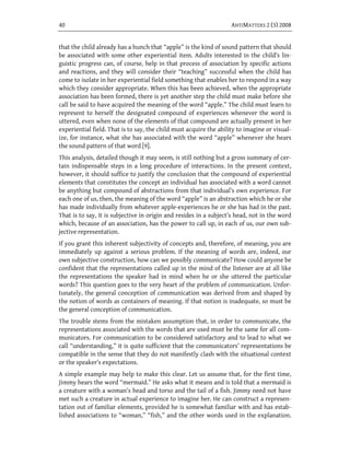 40                                                                  ANTIMATTERS 2 (3) 2008


that the child already has a hunch that “apple” is the kind of sound pattern that should
be associated with some other experiential item. Adults interested in the child’s lin-
guistic progress can, of course, help in that process of association by specific actions
and reactions, and they will consider their “teaching” successful when the child has
come to isolate in her experiential field something that enables her to respond in a way
which they consider appropriate. When this has been achieved, when the appropriate
association has been formed, there is yet another step the child must make before she
call be said to have acquired the meaning of the word “apple.” The child must learn to
represent to herself the designated compound of experiences whenever the word is
uttered, even when none of the elements of that compound are actually present in her
experiential field. That is to say, the child must acquire the ability to imagine or visual-
ize, for instance, what she has associated with the word “apple” whenever she hears
the sound pattern of that word [9].
This analysis, detailed though it may seem, is still nothing but a gross summary of cer-
tain indispensable steps in a long procedure of interactions. In the present context,
however, it should suffice to justify the conclusion that the compound of experiential
elements that constitutes the concept an individual has associated with a word cannot
be anything but compound of abstractions from that individual’s own experience. For
each one of us, then, the meaning of the word “apple” is an abstraction which he or she
has made individually from whatever apple-experiences he or she has had in the past.
That is to say, it is subjective in origin and resides in a subject’s head, not in the word
which, because of an association, has the power to call up, in each of us, our own sub-
jective representation.
If you grant this inherent subjectivity of concepts and, therefore, of meaning, you are
immediately up against a serious problem. If the meaning of words are, indeed, our
own subjective construction, how can we possibly communicate? How could anyone be
confident that the representations called up in the mind of the listener are at all like
the representations the speaker had in mind when he or she uttered the particular
words? This question goes to the very heart of the problem of communication. Unfor-
tunately, the general conception of communication was derived from and shaped by
the notion of words as containers of meaning. If that notion is inadequate, so must be
the general conception of communication.
The trouble stems from the mistaken assumption that, in order to communicate, the
representations associated with the words that are used must be the same for all com-
municators. For communication to be considered satisfactory and to lead to what we
call “understanding,” it is quite sufficient that the communicators’ representations be
compatible in the sense that they do not manifestly clash with the situational context
or the speaker’s expectations.
A simple example may help to make this clear. Let us assume that, for the first time,
Jimmy hears the word “mermaid.” He asks what it means and is told that a mermaid is
a creature with a woman’s head and torso and the tail of a fish. Jimmy need not have
met such a creature in actual experience to imagine her. He can construct a represen-
tation out of familiar elements, provided he is somewhat familiar with and has estab-
lished associations to “woman,” “fish,” and the other words used in the explanation.
 