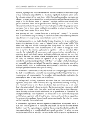 VON GLASERSFELD : LEARNING AS CONSTRUCTIVE ACTIVITY                                      41


However, if Jimmy is not told that in mermaids the fish’s tail replaces the woman’s legs,
he may construct a composite that is a fish-tailed biped and, therefore, rather unlike
the intended creature of the seas. Jimmy might then read stories about mermaids and
take part in conversations about them for quite some time without having to adjust his
image. In fact, his deviant notion of a mermaid’s physique could be corrected only if he
got into a situation where the image of a creature with legs as well as a fish’s tail comes
into explicit conflict with a picture or with what speakers of the language say about
mermaids. That is, Jimmy would modify the concept that is subjective meaning of the
word only if some context forced him to do so.
How, you may ask, can a context force one to modify one’s concepts? The question
must be answered not only in a theory of communication but also in a theory of knowl-
edge. The answer I am proposing is essentially the same in both.
The basic assumption is one that is familiar to you. Organisms live in a world of con-
straints. In order to survive, they must be “adapted” or, as I prefer to say, “viable.” This
means that they must be able to manage their living within the constraints of the
world in which they live. This is a commonplace in the context of biology and evolu-
tion. In my view, the principle applies also to cognition — with one important differ-
ence. On the biological level, we are concerned with species, i.e., with collections of
organisms which, individually, cannot modify their biological make-up. But since they
are not all the same, the species “adapts” simply because all those individuals that are
not viable are eliminated and do not reproduce. On the cognitive level, we are con-
cerned with individuals and specifically with their “ knowledge” which, fortunately, is
not immutable and only rarely fatal. The cognitive organism tries to make sense of ex-
perience in order better to avoid clashing with the world’s constraints. It can actively
modify ways and means to achieve greater viability.
“To make sense” is the same activity and involves the same presuppositions whether
the stuff we want to make sense of is experience in general or the particular kind of
experience we call communication. The procedure is the same but the motivation, the
reason why we want to make sense, may be different.
Let me begin with ordinary experience. No matter how one characterizes cognizing
organisms, one of their salient features is that they are capable of learning. Basically, to
have “learned” means to have drawn conclusions from experience and to act accor-
dingly. To act accordingly, of course, implies that there are certain experiences which
one would like to repeat rather than others which one would like to avoid. The expec-
tation that any such control over experience can be gained must be founded on the
assumptions that: (1) some regularities can be detected in the experiential sequence;
and (2) future experience will, at least to some extent, conform to these regularities.
These assumptions, as David Hume showed, are prerequisites for the inductive process
and the knowledge that results from it.
In order to find regularities, we must segment our experience into separate pieces so
that, after certain operations of recall and comparison, we may say of some of them
that they recur. The segmenting and recalling, the assessing of similarities, and the de-
cisions as to what is to be considered different, are all our doing. Yet, whenever some
particular result of these activities turns out to be useful (in generating desirable or
 