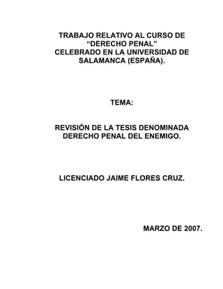 TRABAJO RELATIVO AL CURSO DE
“DERECHO PENAL”
CELEBRADO EN LA UNIVERSIDAD DE
SALAMANCA (ESPAÑA).

TEMA:

REVISIÓN DE LA TESIS DENOMINADA
DERECHO PENAL DEL ENEMIGO.

LICENCIADO JAIME FLORES CRUZ.

MARZO DE 2007.

 