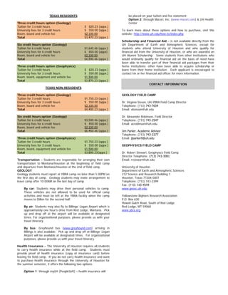 TEXAS RESIDENTS
Three credit hours option (Geology)
Tuition for 3 credit hours
University fees for 3 credit hours
Room, board and vehicle fee
Total
$ 820.23 (appx.)
$ 550.00 (appx.)
$2,100.00
$3,470.23 (appx.)
Six credit hours option (Geology)
Tuition for 6 credit hours
University fees for 6 credit hours
Room, board and vehicle fee
Total
$1,640.46 (appx.)
$ 850.00 (appx)
$2,100.00
$4,590.46 (appx.)
Three credit hours option (Geophysics)
Tuition for 3 credit hours
University fees for 3 credit hours
Room, board, equipment and vehicle fee
Total
$ 820.23 (appx.)
$ 550.00 (appx.)
$1,500.00
$2,870.23 (appx.)
TEXAS NON-RESIDENTS
Three credit hours option (Geology)
Tuition for 3 credit hours
University fees for 3 credit hours
Room, board and vehicle fee
Total
$1,750.23 (appx.)
$ 550.00 (appx.)
$2,100.00
$4,400.23 (appx.)
Six credit hours option (Geology)
Tuition for 6 credit hours
University fees for 6 credit hours
Room, board and vehicle fee
Total
$3,500.46 (appx.)
$ 850.00 (appx.)
$2,100.00
$6,450.46 (appx.)
Three credit hours option (Geophysics)
Tuition for 3 credit hours
University fees for 3 credit hours
Room, board, equipment and vehicle fee
Total
$1,750.23 (appx.)
$ 550.00 (appx.)
$1,500.00
$3,800.23(appx.)
Transportation – Students are responsible for arranging their own
transportation to Montana/Houston at the beginning of field camp
and departure from Montana/Houston at the end of field camp.
GEOLOGY
Geology students must report at YBRA camp no later than 5:00PM on
the first day of camp. Geology students may make arrangement to
leave camp after 10:00AM on the last day of camp.
By car: Students may drive their personal vehicles to camp.
These vehicles are not allowed to be used for official camp
activities and must be left at the YBRA facility when the camp
moves to Dillon for the second half.
By air: Students may also fly to Billings’ Logan Airport which is
approximately one hour’s drive from Red Lodge, Montana. Pick
up and drop off at the airport will be available at designated
times. For organizational purposes, please provide us with your
travel itinerary.
By bus: Greyhound bus (www.greyhound.com) arriving in
Billings is also available. Pick up and drop off at Billings’ Logan
Airport will be available at designated times. For organizational
purposes, please provide us with your travel itinerary.
Health Insurance – The University of Houston requires all students
to carry health insurance while at the field camp. Students must
provide proof of health insurance (copy of insurance card) before
leaving for field camp. If you do not carry health insurance and want
to purchase health insurance through the University of Houston for
the summer semester, it offers the following two options:
Option 1: through myUH (PeopleSoft) – health insurance will
be placed on your tuition and fee statement
Option 2: through Macori, Inc. (www.macori.com) & UH Health
Center
To learn more about these options and how to purchase, visit this
website: http://www.uh.edu/how-to/index.php
Scholarship and Financial Aid – is not available directly from the
UH Department of Earth and Atmospheric Sciences, except for
students who attend University of Houston and who qualify for
financial aid from the University of Houston, or who are awarded an
UH Alumni Scholarship. Some students from other institutions who
would ordinarily qualify for financial aid on the basis of need have
been able to transfer part of their financial aid packages from their
home institutions; other have been able to acquire scholarship or
loans from their home institution. Each applicant is encouraged to
contact his or her financial aid officer for more information.
CONTACT INFORMATION
GEOLOGY FIELD CAMP
Dr. Virginia Sisson, UH-YBRA Field Camp Director
Telephone: (713) 743-7634
Email: vbsisson@uh.edu
Dr. Alexander Robinson, Field Director
Telephone: (713) 743-2547
Email: acrobinson@uh.edu
Jim Parker, Academic Advisor
Telephone: (713) 743-3377
Email: jlparker9@uh.edu
GEOPHYSICS FIELD CAMP
Dr. Robert Stewart, Geophysics Field Camp
Director Telephone: (713) 743-3081
Email: rrstewart@uh.edu
University of Houston
Department of Earth and Atmospheric Sciences
312 Science and Research Building 1
Houston, Texas 77204-5007
Telephone: (713) 743-3399
Fax: (713) 743-4544
www.geosc.uh.edu
Yellowstone Bighorn Research Association
P.O. Box 630
Howell Gulch Road, South of Red Lodge
Red Lodge, MT 59068
www.ybra.org
 