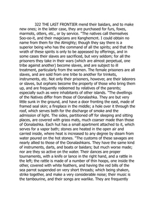 322 THE LAST FRONTIER mend their baidars, and to make
new ones; in the latter case, they are purchased for furs, foxes,
marmots, otters, etc., or by service. The natives call themselves
Soo-oo-it, and their magicians are Kanghemcnt. I could obtain no
name from them for the Almighty; though they say there is a
superior being who has the command of all the spirits; and that the
wrath of these spirits is only to be appeased by offerings, and in
some cases their slaves are sacrificed, but very seldom; for all the
prisoners they take in their wars (which are almost perpetual, one
tribe against another) become slaves, and are subject to ill
treatment, particularly from the women. The female prisoners are all
slaves, and are sold from one tribe to another for trinkets,
instruments, etc. Not only their prisoners, however, are their laborers
or slaves, but orphans become the property of those who bring them
up, and are frequently redeemed by relatives of the parents;
especially such as were inhabitants of other islands. The dwellings
of the Natives differ from those of Oonalashka. They are but very
little sunk in the ground, and have a door fronting the east, made of
framed seal skin; a fireplace in the middle; a hole over it through the
roof, which serves both for the discharge of smoke and the
admission of light. The sides, partitioned off for sleeping and sitting
places, are covered with grass mats, much coarser made than those
of Oonalashka. Each hut has a small apartment attached to it, which
serves for a vapor bath; stones are heated in the open air and
carried inside, where heat is increased to any degree by steam from
water poured on the hot stones. The customs of these savages are
nearly allied to those of the Oonalashkans. They have the same kind
of instruments, darts, and boats or baidars; but much worse made;
nor are they so active on the water. Their dances are proper
tournaments, with a knife or lance in the right hand, and a rattle in
the left; the rattle is made of a number of thin hoops, one inside the
other, covered with white feathers, and having the red bills of the
sea parrot suspended on very short threads; which being shaken,
strike together, and make a very considerable noise; their music is
the tambourine, and their songs are warlike. They are frequently
 