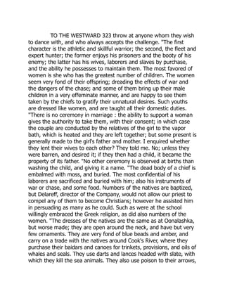 TO THE WESTWARD 323 throw at anyone whom they wish
to dance with, and who always accepts the challenge. The first
character is the athletic and skillful warrior; the second, the fleet and
expert hunter; the former enjoys his prisoners and the booty of his
enemy; the latter has his wives, laborers and slaves by purchase,
and the ability he possesses to maintain them. The most favored of
women is she who has the greatest number of children. The women
seem very fond of their offspring; dreading the effects of war and
the dangers of the chase; and some of them bring up their male
children in a very effeminate manner, and are happy to see them
taken by the chiefs to gratify their unnatural desires. Such youths
are dressed like women, and are taught all their domestic duties.
There is no ceremony in marriage : the ability to support a woman
gives the authority to take them, with their consent; in which case
the couple are conducted by the relatives of the girl to the vapor
bath, which is heated and they are left together; but some present is
generally made to the girl's father and mother. I enquired whether
they lent their wives to each other? They told me. No; unless they
were barren, and desired it; if they then had a child, it became the
property of its father. No other ceremony is observed at births than
washing the child, and giving it a name. The dead body of a chief is
embalmed with moss, and buried. The most confidential of his
laborers are sacrificed and buried with him; also his instruments of
war or chase, and some food. Numbers of the natives are baptized,
but Delareff, director of the Company, would not allow our priest to
compel any of them to become Christians; however he assisted him
in persuading as many as he could. Such as were at the school
willingly embraced the Greek religion, as did also numbers of the
women. The dresses of the natives are the same as at Oonalashka,
but worse made; they are open around the neck, and have but very
few ornaments. They are very fond of blue beads and amber, and
carry on a trade with the natives around Cook's River, where they
purchase their baidars and canoes for trinkets, provisions, and oils of
whales and seals. They use darts and lances headed with slate, with
which they kill the sea animals. They also use poison to their arrows,
 
