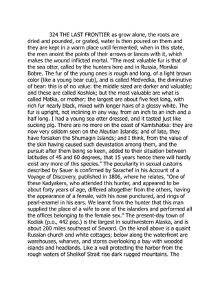 324 THE LAST FRONTIER as grow alone, the roots are
dried and pounded, or grated, water is then poured on them and
they are kept in a warm place until fermented; when in this state,
the men anoint the points of their arrows or lances with it, which
makes the wound inflicted mortal. The most valuable fur is that of
the sea otter, called by the hunters here and in Russia, Morskoi
Bobre. The fur of the young ones is rough and long, of a light brown
color (like a young bear cub), and is called Medvedka, the diminutive
of bear: this is of no value: the middle sized are darker and valuable;
and these are called Koshlok; but the most valuable are what is
called Matka, or mother; the largest are about five feet long, with
rich fur nearly black, mixed with longer hairs of a glossy white. The
fur is upright, not inclining in any way, from an inch to an inch and a
half long. I had a young sea otter dressed, and it tasted just like
sucking pig. There are no more on the coast of Kamtshatka: they are
now very seldom seen on the Aleutian Islands; and of late, they
have forsaken the Shumagin Islands; and I think, from the value of
the skin having caused such devastation among them, and the
pursuit after them being so keen, added to their situation between
latitudes of 45 and 60 degrees, that 15 years hence there will hardly
exist any more of this species. The peculiarity in sexual customs
described by Sauer is confirmed by Sarachef in his Account of a
Voyage of Discovery, published in 1806, where he relates, One of
these Kadyakers, who attended this hunter, and appeared to be
about forty years of age, differed altogether from the others, having
the appearance of a female, with his nose punctured, and rings of
pearl-enamel in his ears. We learnt from the hunter that this man
supplied the place of a wife to one of the islanders and performed all
the offices belonging to the female sex. The present-day town of
Kodiak (p.o., 442 pop.) is the largest in southwestern Alaska, and is
about 200 miles southeast of Seward. On the knoll above is a quaint
Russian church and white cottages; below along the waterfront are
warehouses, wharves, and stores overlooking a bay with wooded
islands and headlands. Like a wall protecting the harbor from the
rough waters of Shelikof Strait rise dark rugged mountains. The
 