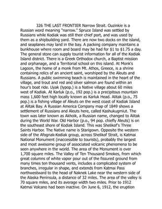326 THE LAST FRONTIER Narrow Strait. Ouzinkie is a
Russian word meaning narrow. Spruce Island was settled by
Russians while Kodiak was still their chief port, and was used by
them as a shipbuilding yard. There are now two docks on the island,
and seaplanes may land in the bay. A packing company maintains a
bunkhouse where room and board may be had for $1 to $1.75 a day.
The general store can supply tourist information for all of the Kodiak
Island district. There is a Greek Orthodox church, a Baptist mission
and orphanage, and a Territorial school on this island. At Monk's
Lagoon, the home of a monk from Mt. Athos, Greece, is a shrine
containing relics of an ancient saint, worshiped by the Aleuts and
Russians. A public swimming beach is maintained in the heart of the
village, and trout and red and silver salmon are found within an
hour's boat ride. Uyak (lypop.) is a Native village about 60 miles
west of Kodiak. At Karluk (p.o., 192 pop.) is a precipitous mountain
mass 1,600 feet high locally known as Karluk Head. Alitak (p.o., 75
pop.) is a fishing village of Aleuts on the west coast of Kodiak Island
at Alitak Bay. A Russian America Company map of 1849 shows a
settlement of Russians and Aleuts here, called Kashukugmiut. The
town was later known as Akhoik, a Russian name, changed to Alitak
during the World War. Old Harbor (p.o., 94 pop. chiefly Aleuts) is on
the southeast shore of Kodiak Island. This was Shelikof's Three
Saints Harbor. The Native name is Starigown. Opposite the western
side of the Afognak-Kodiak group, across Shelikof Strait, is Katmai
National Monument (inaccessible to tourists), probably the largest
and most awesome group of associated volcanic phenomena to be
seen anywhere in the world. The area of the Monument is over
1,700 square miles. The Valley of Ten Thousand Smokes, from which
great columns of white vapor pour out of the fissured ground from
many times ten thousand vents, includes a complicated system of
branches, irregular in shape, and extends from Katmai Pass
northwestward to the head of Naknek Lake near the western side of
the Alaska Peninsula, a distance of 32 miles. The area of the valley is
70 square miles, and its average width two miles. Prior to 1912
Katmai Volcano had been inactive. On June 6, 1912, the eruption
 