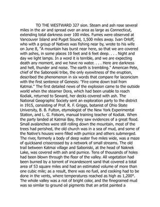 TO THE WESTWARD 327 sion. Steam and ash rose several
miles in the air and spread over an area as large as Connecticut,
extending total darkness over 100 miles. Fumes were observed at
Vancouver Island and Puget Sound, 1,500 miles away. Ivan Orloff,
who with a group of Natives was fishing near by, wrote to his wife
on June 8, A mountain has burst near here, so that we are covered
with ashes, in some places 10 feet and 6 feet deep. . . . Night and
day we light lamps. In a word it is terrible, and we are expecting
death any moment, and we have no water. . . . Here are darkness
and hell, thunder and noise. The earth is trembling. American Pete,
chief of the Sabonoski tribe, the only eyewitness of the eruption,
described the phenomenon in six words that compare for laconicism
with the first sentence of Genesis: Fire come down trail from
Katmai. The first detailed news of the explosion came to the outside
world when the steamer Dora, which had been unable to reach
Kodiak, returned to Seward, her decks covered with ash. The
National Geographic Society sent an exploration party to the district
in 1915, consisting of Prof. R. F. Griggs, botanist of Ohio State
University, B. B. Fulton, etymologist of the New York Experimental
Station, and L. G. Folsom, manual training teacher of Kodiak. When
the party landed at Katmai Bay, they saw evidences of a great flood.
Small avalanches were still rolling down the mountain, most of the
trees had perished, the old church was in a sea of mud, and some of
the Native's houses were filled with pumice and others submerged.
The river, formerly a body of deep water five miles wide, was a maze
of quicksand crisscrossed by a network of small streams. The old
trail between Katmai village and Saboniski, at the head of Naknek
Lake, was covered with ash and pumice. Tens of thousands of holes
had been blown through the floor of the valley. All vegetation had
been burned by a torrent of incandescent sand that covered a total
area of 53 square miles and had an estimated volume of more than
one cubic mile; as a result, there was no fuel, and cooking had to be
done in the vents, where temperatures reached as high as 1,200°.
The whole valley was a riot of bright color, and the finegrained mud
was so similar to ground oil pigments that an artist painted a
 