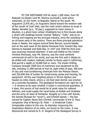 TO THE WESTWARD 329 for some 1,200 miles, from Mr.
Redoubt (io,20oalt.) and Mr. Iliamna (io,02oalt.), both active
volcanoes, on the north, to Bogoslov Island on the south. Mt.
Augustine (3,970 alt.), on Augustine Island toward the western side
of the mouth of Cook Inlet, was the most recent volcano to erupt in
Alaska. Kanatak (p.o., 78 pop.), supposed to mean snowy in
Aleutian, is a ghost town whose inhabitants live in fine houses along
a street with buildings bravely marked Bakery, Cafe, and so on.
Fishing and trapping are the principal industry, since the subsiding of
an oil boom early in the century. There are three principal petroleum
areas in Alaska: the regions around Point Barrow, around Katalla,
and on the east coast of the Alaska Peninsula from Tuxedni Bay near
Iliamna to Kanatak and Wide Bay. In 1937 and 1938 the third area
was receiving renewed attention. A test well drilled on the Iniskin-
Chinitna Peninsula, near Mt. Iliamna, was the most northerly
commercial oil well in the world, and was the first well in Alaska to
be drilled with modern methods (similar to those used in California),
that permit a depth of 10,000 feet or more. The Iniskin Drilling
Company brought 2500 tons of machinery and equipment to the
site, including 11,000 barrels of fuel oil, eight miles of pipe, 200 tons
of clay and mud-conditioning chemicals from the Mohave Desert,
and 250,000 feet of lumber for constructing camps and housing, for
equipment. All this was freighted ashore in 40-ton lighters and
hauled six miles inland, where a 122-foot steel derrick was erected
on a concrete foundation. The geological formations are right for oil
— it remains to be seen whether it exists in commercial quantities. If
it does, this source of fuel would be of great value for national
defense, and could supply the naval bases at Kodiak and Unalaska
and the army air base at Fairbanks. Roughly on a line with Sutwik,
the Semidi (Russian for seven), and Chirikof islands — the last
named for Captain Alexei Ilich Chirikof, commander of the Si. Paul,
companion ship of Bering's St. Peter — is Aniakchak Crater.
Comparable craters to this one, its diameter measuring the
stupendous distance of six miles, are found on the moon. It was
discovered and named by R. H. Sargent of the Geological Survey in
 