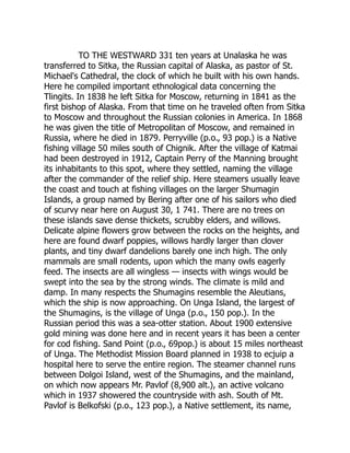 TO THE WESTWARD 331 ten years at Unalaska he was
transferred to Sitka, the Russian capital of Alaska, as pastor of St.
Michael's Cathedral, the clock of which he built with his own hands.
Here he compiled important ethnological data concerning the
Tlingits. In 1838 he left Sitka for Moscow, returning in 1841 as the
first bishop of Alaska. From that time on he traveled often from Sitka
to Moscow and throughout the Russian colonies in America. In 1868
he was given the title of Metropolitan of Moscow, and remained in
Russia, where he died in 1879. Perryville (p.o., 93 pop.) is a Native
fishing village 50 miles south of Chignik. After the village of Katmai
had been destroyed in 1912, Captain Perry of the Manning brought
its inhabitants to this spot, where they settled, naming the village
after the commander of the relief ship. Here steamers usually leave
the coast and touch at fishing villages on the larger Shumagin
Islands, a group named by Bering after one of his sailors who died
of scurvy near here on August 30, 1 741. There are no trees on
these islands save dense thickets, scrubby elders, and willows.
Delicate alpine flowers grow between the rocks on the heights, and
here are found dwarf poppies, willows hardly larger than clover
plants, and tiny dwarf dandelions barely one inch high. The only
mammals are small rodents, upon which the many owls eagerly
feed. The insects are all wingless — insects with wings would be
swept into the sea by the strong winds. The climate is mild and
damp. In many respects the Shumagins resemble the Aleutians,
which the ship is now approaching. On Unga Island, the largest of
the Shumagins, is the village of Unga (p.o., 150 pop.). In the
Russian period this was a sea-otter station. About 1900 extensive
gold mining was done here and in recent years it has been a center
for cod fishing. Sand Point (p.o., 69pop.) is about 15 miles northeast
of Unga. The Methodist Mission Board planned in 1938 to ecjuip a
hospital here to serve the entire region. The steamer channel runs
between Dolgoi Island, west of the Shumagins, and the mainland,
on which now appears Mr. Pavlof (8,900 alt.), an active volcano
which in 1937 showered the countryside with ash. South of Mt.
Pavlof is Belkofski (p.o., 123 pop.), a Native settlement, its name,
 