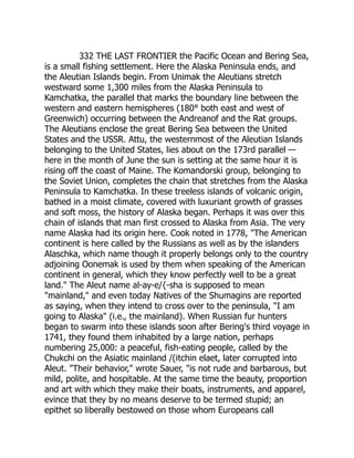 332 THE LAST FRONTIER the Pacific Ocean and Bering Sea,
is a small fishing settlement. Here the Alaska Peninsula ends, and
the Aleutian Islands begin. From Unimak the Aleutians stretch
westward some 1,300 miles from the Alaska Peninsula to
Kamchatka, the parallel that marks the boundary line between the
western and eastern hemispheres (180° both east and west of
Greenwich) occurring between the Andreanof and the Rat groups.
The Aleutians enclose the great Bering Sea between the United
States and the USSR. Attu, the westernmost of the Aleutian Islands
belonging to the United States, lies about on the 173rd parallel —
here in the month of June the sun is setting at the same hour it is
rising off the coast of Maine. The Komandorski group, belonging to
the Soviet Union, completes the chain that stretches from the Alaska
Peninsula to Kamchatka. In these treeless islands of volcanic origin,
bathed in a moist climate, covered with luxuriant growth of grasses
and soft moss, the history of Alaska began. Perhaps it was over this
chain of islands that man first crossed to Alaska from Asia. The very
name Alaska had its origin here. Cook noted in 1778, The American
continent is here called by the Russians as well as by the islanders
Alaschka, which name though it properly belongs only to the country
adjoining Oonemak is used by them when speaking of the American
continent in general, which they know perfectly well to be a great
land. The Aleut name al-ay-e/{-sha is supposed to mean
mainland, and even today Natives of the Shumagins are reported
as saying, when they intend to cross over to the peninsula, I am
going to Alaska (i.e., the mainland). When Russian fur hunters
began to swarm into these islands soon after Bering's third voyage in
1741, they found them inhabited by a large nation, perhaps
numbering 25,000: a peaceful, fish-eating people, called by the
Chukchi on the Asiatic mainland /(itchin elaet, later corrupted into
Aleut. Their behavior, wrote Sauer, is not rude and barbarous, but
mild, polite, and hospitable. At the same time the beauty, proportion
and art with which they make their boats, instruments, and apparel,
evince that they by no means deserve to be termed stupid; an
epithet so liberally bestowed on those whom Europeans call
 