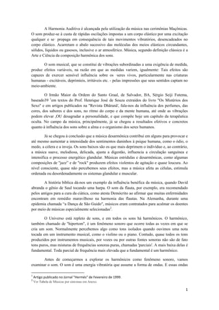 1 
 
A Harmonia Auditiva é alcançada pela utilização da música nas cerimônias Maçônicas.
O som produz-se à custa de rápidas oscilações impostas a um corpo elástico por uma excitação
qualquer e se· propaga em consequência de tais movimentos vibratórios, desencadeados no
corpo elástico. Acarretam o abalo sucessivo das moléculas dos meios elásticos circundantes,
sólidos, líquidos ou gasosos, inclusive o ar atmosférico. Música, segundo definição clássica é a
Arte e Ciência da composição harmônica dos sons.
O som musical, que se constitui de vibrações subordinadas a uma exigência de medida,
produz efeitos variáveis, na razão em que as medidas variem, igualmente: Tais efeitos são
capazes de exercer sensível influência sobre os ·seres vivos, particularmente nas criaturas
humanas - excitáveis, deprimíeis, irritáveis etc. - pelas impressões que seus sentidos captam no
meio-ambiente.
O Irmão Maior da Ordem do Santo Graal, de Salvador, BA, Sérgio Seiji Futema,
baseado39 1
em textos do Prof. Henrique José de Souza extraídos do livro "Os Mistérios dos
Sexo" e em artigos publicados na "Revista Dhâranâ', fala-nos da influência dos perfumes, das
cores, dos sabores e dos sons, no ritmo do corpo e da mente humana, até onde as vibrações
podem elevar ,OU desagradar a personalidade, e que compõe hoje um capítulo da terapêutica
oculta. No campo da música, principalmente, já se chegou a resultados efetivos e concretos
quanto à influência dos sons sobre a alma e o organismo dos seres humanos.
Já se chegou à conclusão que a música desarmônica contribui em alguns para provocar e
até mesmo aumentar a intensidade dos sentimentos daninhos à psique humana, como o ódio, o
medo, a cólera e a inveja. Os sons baixos são os que mais deprimem o indivíduo e, ao contrário,
a música suave, melodiosa, delicada, ajusta a digestão, influencia a circulação sanguínea e
intensifica o processo energético glandular. Músicas estridulas e desarmônicas, como algumas
composições de ''jazz” e de "rock" produzem efeitos violentos de agitação e quase loucura. Ao
nível consciente, quase não percebemos seus efeitos, mas a música afeta as células, estimula
ordenada ou desordenadamente os sistemas glandular e muscular.
A história bíblica dá-nos um exemplo da influência benéfica da música, quando David
abranda o gênio de Saul tocando uma harpa. O som da flauta, por exemplo, era recomendado
pelos antigos para a cura da ciática, como atesta Demócrito ao afirmar que muitas enfermidades
encontram em remédio maravilhoso na harmonia das flautas. Na Alemanha, durante uma
epidemia chamada “a Dança de São Guido", músicos eram contratados para acalmar os doentes
por meio de músicas especialmente selecionadas2
.
O Universo está repleto de sons, e em todos os sons há harmônicos. O harmônico,
também chamado de "hipertom", é um fenômeno sonoro que ocorre todas as vezes em que se
cria um som. Normalmente percebemos algo como tons isolados quando ouvimos uma nota
tocada em um instrumento musical, como o violino ou o piano. Contudo, quase todos os tons
produzidos por instrumentos musicais, por vozes ou por outras fontes sonoras não são de fato
tons puros, mas misturas de frequências sonoras puras, chamadas 'parciais'. A mais baixa delas é
fundamental. Toda parcial de frequência mais elevada que a fundamental é um harmônico.
Antes de começarmos a explorar os harmônicos como fenômeno sonoro, vamos
examinar o som. O som ê uma energia vibratória que assume a forma de ondas. E essas ondas
                                                            
1
 Artigo publicado no Jornal "Hermés" de Fevereiro de 1999. 
2
 Ver Tabela de Músicas por sintomas em Anexo. 
 