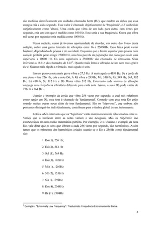 2 
 
são medidas cientificamente em unidades chamadas hertz (Hz), que medem os ciclos que essa
energia cria a cada segundo. Esse valor é chamado objetivamente de 'frequência', e é conhecido
subjetivamente como 'altura'. Uma corda que vibra de um lado para outro, cem vezes por
segundo, cria um som que é medido como 100 Hz. Esta seria a sua frequência. Outra que vibra
mil vezes por segundo seria medida como 1000 Hz.
Nossa audição, como já tivemos oportunidade de abordar, em outro dos livros desta
coleção, cobre uma gama limitada de vibrações entre 16 e 25000Hz. Essa faixa pode variar
bastante, dependendo da pessoa e de sua idade. Enquanto que o limite superior para jovens com
audição perfeita pode atingir 25000 Hz, uma boa parcela da população não consegue ouvir sons
superiores a 10000 Hz. Os sons superiores a 25000Hz são chamados de ultrassons. Sons
inferiores a 16 Hz são chamados de ELF3
. Quanto mais lenta a vibração de um som mais grave
ele é. Quanto mais rápida a vibração, mais agudo o som.
Em um piano a nota mais grave vibra a 27,5 Hz. A mais aguda a 4186 Hz. Se a corda de
um piano vibra 256 Hz, cria a nota Dó, A Ré vibra a 293Hz; Mi, 330Hz; Fá, 349 Hz; Sol, 392
Hz; Lá 410Hz, Si, 512 Hz e Dó Maior vibra 512 Hz. Entretanto cada sistema de afinação
emprega uma frequência vibratória diferente para cada nota. Assim, a nota Dó pode variar de
256Hz a 264 Hz ..
Usando o exemplo da corda que vibra 256 vezes por segundo, a qual nos referimos
como sendo um Dó, esse tom é chamado de 'fundamental'. Contudo com essa nota Dó estão
soando muitas outras notas além do tom fundamental. São os “hipertons”, que embora não
possamos distingui-los individualmente, contribuem para o timbre global de um instrumento.
Releva saber entretanto que os “hipertons” estão matematicamente relacionados entre si.
Vimos que o intervalo entre as notas variam e são desiguais. Mas os 'hipertons' são
estabelecidos em uma razão matemática perfeita. Por exemplo, 2:1. Usando o exemplo da nota
Dó, vale dizer que os sons que vibram a cada 256 vezes por segundo, são harmônicos. Assim
temos que os primeiros dez harmônicos criados usando-se o Dó a 256Hz como fundamental
são:
1. Dó (1), 256 Hz;
2. Dó (2), 512 Hz
3. Sol (1), 768 Hz
4. Dó (3), 1024Hz
5. Mi (1), 1280Hz
6. 501(2), 1536Hz
7. Si (1), 1792Hz
8. Dó (4), 2048Hz
9. Ré (1), 2304Hz
                                                            
3
 Do inglês: "Extremely Low Frequency". Traduzindo: Frequência Extremamente Baixa. 
 