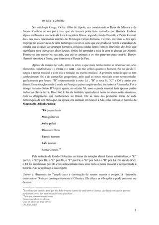 3 
 
10. Mi (1), 2560Hz
Na mitologia Grega, Orfeu. filho de Apolo, era considerado o Deus da Música e da
Poesia. Ganhou de seu pai a lira, que ele trocara pelos bois roubados por Hermés. Embora
alguns atribuam a invenção da Lira à caçadora Diana, segundo Junito Brandão e Pierre Grimal,
dois dos mais renomados autores da Mitologia Greco-Romana, Hermés inventou a lira após
tropeçar no casco vazio de uma tartaruga e ouvir os sons que ele produzia. Sobre a cavidade da
concha que o casco da tartaruga formava, colocou cordas feiras com os intestinos dos bois que
sacrificara para ofertar aos doze deuses. Orfeu foi aprender a tocá-la com as deusas do Olimpo.
Tornou-se um mestre na sua arte, que até os animais e os rios paravam para ouvi-lo. Depois
Hermés inventou a flauta, que tornou-se a Flauta de Pan.
Apesar da música ter sido, entre as artes, a que mais tardia mente se desenvolveu, seus
elementos constitutivos - o ritmo e o som - são tão velhos quanto o homem. Só no século II
surgiu a teoria musical e com ela a notação ou escrita musical. A primeira notação que se tem
conhecimento foi a do cantochão gregoriano, pelo qual as notas musicais eram representadas
graficamente por letras: "N” representando a nota Lá , "B" a nota Si, "C" a Dó e assim por
diante. Essa notação ainda é usada na França e países anglo-saxões, inclusive a Alemanha. Foi o
monge italiano Guido D'Arezzo quem, no século XI, usou a pauta musical tom apenas quatro
linhas: as claves de Fá, Dó e Sol. E foi ele também, quem deu o nome às atuais notas musicais,
com as designações que conhecemos no Brasil. Ele as tirou das primeiras letras de cada
hemistíquio de um Hino que, na época, era cantado em louvor a São João Batista, o patrono da
Maçonaria Adonhiramita:
"Ut queant lexis
Mira gestorum
Solve poluti
Resonare fibris
Famuli tuorum
Labi reatum
Santce Joanes.”4
Pela notação de Guido D'Arezzo, as letras da notação alemã foram substituídas, o "C"
por Ut, o "D" por Ré, o "E" por Mi, o "F" por Fá, o "G" por Sol e o "H" por Lá. No século XVII
o Ut foi substituído por Dó e foi acrescentada mais uma linha à pauta musical e acrescentada a
nota Si. Não se conhece a sua origem.
Usa-se a Harmonia no Templo para a construção de nossas mentes e corpos. A Harmonia
entretanto é Divina e consequentemente é Cósmica. Ela altera as vibrações e pode construir ou
destruir:
                                                            
4
 Esse hino era cantado para que São João livrasse o povo de uma terrível doença, que fazia com que as pessoas
perdessem a voz. Em uma tradução livre quer dizer:
"Para que possam nossas vozes
Cantar teus adoráveis efeitos,
Guia os lábios de teus servos
Oh, São João! 
 