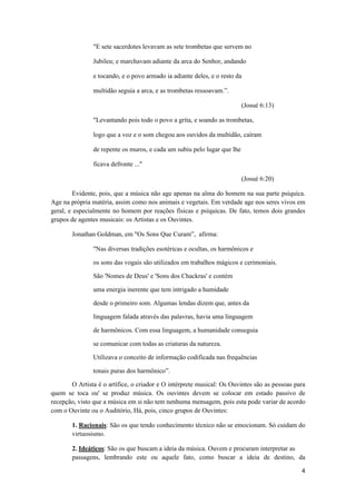 4 
 
"E sete sacerdotes levavam as sete trombetas que servem no
Jubileu; e marchavam adiante da arca do Senhor, andando
e tocando, e o povo armado ia adiante deles, e o resto da
multidão seguia a arca, e as trombetas ressoavam.”.
(Josué 6:13)
"Levantando pois todo o povo a grita, e soando as trombetas,
logo que a voz e o som chegou aos ouvidos da multidão, caíram
de repente os muros, e cada um subiu pelo lugar que lhe
ficava defronte ..."
(Josué 6:20)
Evidente, pois, que a música não age apenas na alma do homem na sua parte psíquica.
Age na própria matéria, assim como nos animais e vegetais. Em verdade age nos seres vivos em
geral, e especialmente no homem por reações físicas e psíquicas. De fato, temos dois grandes
grupos de agentes musicais: os Artistas e os Ouvintes.
Jonathan Goldman, em "Os Sons Que Curam”, afirma:
"Nas diversas tradições esotéricas e ocultas, os harmônicos e
os sons das vogais são utilizados em trabalhos mágicos e cerimoniais.
São 'Nomes de Deus' e 'Sons dos Chackras' e contém
uma energia inerente que tem intrigado a humidade
desde o primeiro som. Algumas lendas dizem que, antes da
linguagem falada através das palavras, havia uma linguagem
de harmônicos. Com essa linguagem, a humanidade conseguia
se comunicar com todas as criaturas da natureza.
Utilizava o conceito de informação codificada nas frequências
tonais puras dos harmônico”.
O Artista é o artífice, o criador e O intérprete musical: Os Ouvintes são as pessoas para
quem se toca ou' se produz música. Os ouvintes devem se colocar em estado passivo de
recepção, visto que a música em si não tem nenhuma mensagem, pois esta pode variar de acordo
com o Ouvinte ou o Auditório, Há, pois, cinco grupos de Ouvintes:
1. Racionais: São os que tendo conhecimento técnico não se emocionam. Só cuidam do
virtuosismo.
2. Ideáticos: São os que buscam a ideia da música. Ouvem e procuram interpretar as
passagens, lembrando este ou aquele fato, como buscar a ideia de destino, da
 