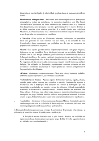 6 
 
de derrota, de inevitabilidade, de inferioridade absoluta diante da mensagem contida no
drama ...
• Sedativas ou Tranquilizantes - São usadas para transmitir passividade, participação
contemplativa, postura de assimilação, em momentos ritualísticos sem fala. Possui
característica de possibilitar um fundo harmônico que estabelece não só o ritmo das
falas da cerimônia, como predispõe o ouvinte – participante ativo ou passivo do ritual- a
se deixar envolver pelas palavras proferidas. E a música básica das cerimônias
Maçônicas, exceto as iniciáticas, onde a harmonia se insere num conjunto de emoções a
serem despertadas nos postulantes ou candidatos.
• Evocativas - Estas podem ser depressivas, sedativas, estimulantes ou apoteóticas
desde que guardem nas suas histórias, nas suas letras, e no conteúdo de suas
dramatizações algum componente que estabeleça um do com as mensagens ou
propósitos das cerimônias Maçônicas.
• Sacras - São aquelas que não dizendo respeito expressamente a um grupo religioso,
dirigem-se em seu conteúdo à Força inteligente invocada nas cerimônias Maçônicas
afinadas com 'as Leis Antigas da Ordem, particularmente no simbolismo de abertura e
fechamento dos Livros das crenças espirituais e nos juramentos em que se invoca essa
Força. Em outras palavras, não se deve confundir Música Sacra com Música Religiosa.
Na Maçonaria não devem ser tocadas músicas que evoquem procedi mentos de qualquer
Religião. São utilizadas em Juramentos, compromissos, naqueles momentos em que
invocamos o testemunho e a presença da Força Suprema que é a nossa crença maior: O
Supremo Arbitro dos Mundos .
• Cívicas - Músicas para os momentos onde a Pátria, seus valores históricos, símbolos,
emblemas e datas significativas, são lembrados ou cultuados .
• Estimulantes ou Solenes - Aquelas capazes de transmitir euforia, orgulho, alegria,
emoção, calor, enfim, aquelas que estimulem o espírito, injetando-lhe vontade e
recompondo lhe a disposição para acreditar nos valores e motivações que são
transmitidos ou assinalados nos instantes em que são utilizados. Utilizada na entrada do
Venerável, de autoridades e visitantes ilustres. Utiliza-se também, em momentos sem
falas, solenes e festivos e para cobrir longas pausas ou momentos ritualísticos em que
toma parte um grupo limitado. Também inclui-se neste grupo os momentos de leitura
solene, no qual, finda a leitura, deve seguir uma complementação musical significativa .
. • Apoteóticas - Musicas ou trechos musicais da classe das Músicas Estimulantes, porém
escolhidas para encerrar as cerimônias de forma majestosa e marcante, deixando uma
lembrança de grandiosidade e de profundo apelo emotivo.
A Harmonia Ritualística presume que o tempo da cerimônia é determinado pela música e a
elaboração de uma trilha musical deverá levar em consideração:
. 1. A duração do trecho ritualístico que se quer ilustrar, devendo ser escolhido um
trecho musical que dure um pouco mais que o tempo da fala. O trecho seguinte só deve
ser iniciado com o término da música.
 