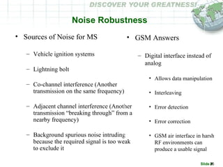 Slide #26
Noise Robustness
• Sources of Noise for MS
– Vehicle ignition systems
– Lightning bolt
– Co-channel interference (Another
transmission on the same frequency)
– Adjacent channel interference (Another
transmission “breaking through” from a
nearby frequency)
– Background spurious noise intruding
because the required signal is too weak
to exclude it
• GSM Answers
– Digital interface instead of
analog
• Allows data manipulation
• Interleaving
• Error detection
• Error correction
• GSM air interface in harsh
RF environments can
produce a usable signal
 
