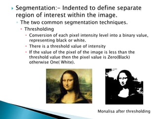  Segmentation:- Indented to define separate
region of interest within the image.
◦ The two common segmentation techniques.
 Thresholding
 Conversion of each pixel intensity level into a binary value,
representing black or white.
 There is a threshold value of intensity
 If the value of the pixel of the image is less than the
threshold value then the pixel value is Zero(Black)
otherwise One( White).
Monalisa after thresholding
 
