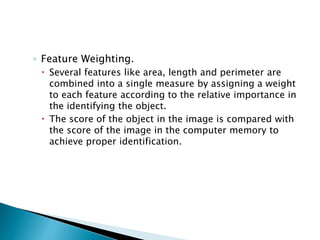 ◦ Feature Weighting.
 Several features like area, length and perimeter are
combined into a single measure by assigning a weight
to each feature according to the relative importance in
the identifying the object.
 The score of the object in the image is compared with
the score of the image in the computer memory to
achieve proper identification.
 