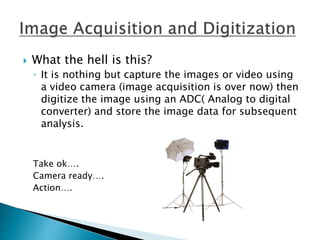  What the hell is this?
◦ It is nothing but capture the images or video using
a video camera (image acquisition is over now) then
digitize the image using an ADC( Analog to digital
converter) and store the image data for subsequent
analysis.
Take ok….
Camera ready….
Action….
 
