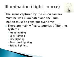 The scene captured by the vision camera
must be well illuminated and the illum
ination must be constant over time
 There are mainly five categories of lighting
systems.
◦ Front lighting
◦ Back lighting
◦ Side lighting
◦ Structured lighting
◦ Strobe lighting.
 