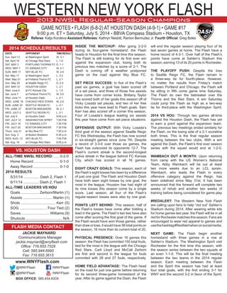 WESTERN NEW YORK FLASH
GAME NOTES • FLASH (6-8-2) AT HOUSTON DASH (4-9-1) • GAME #17
9:00 p.m. ET • Saturday, July 5, 2014 • BBVA Compass Stadium • Houston, TX
Referee: Katja Koroleva Assistant Referees: Kathryn Nesbitt, Ramon Bermudez Jr. Fourth Official: Greg Boles
2013 NWSL Regular-Season Champions
INSIDE THE MATCHUP: After going 2-2-0
during its four-game homestand, the Flash
heads to Houston for the final time this season.
The Flash is still looking for its first ever win
against the expansion club, losing both its
previous two matches by a score of 2-1. The
Dash is coming off a weather postponed
game on the road against Sky Blue FC.
SET PIECE SUCCESS: In five of the Flash’s
past six games, a goal has been scored off
of a set piece, and three of those five assists
have come from corner kicks. Brittany Taylor
has scored both of her goals this season off of
Vicky Losada set pieces, and two of her free
kicks this year have lead to Flash goals. Sam
Kerr has also scored off a corner this season.
Four of Losada’s league leading six assists
this year have come from set piece situations.
OFFENSIVE OUTPUT: With Vicky Losada’s
third goal of the season against Seattle Reign
FC this Wednesday, the Flash has now scored
in six-straight games since June 7th. Despite
a record of 3-3-0 over those six games, the
Flash has outscored its opponents 12-7. The
Flash’s current streak is the second-longest
active streak in the league behind FC Kansas
City, which has scored in all 16 games.
EIGHT CRAZY GOALS: This season, each of
the Flash’s eight losses has been by a difference
of just one goal. The Flash and Houston Dash
have both seen eight losses by one goal, the
most in the league. Houston has had eight of
its nine losses this season come by a single
score. Last season, all four of the Flash’s
regular-season losses were also by one goal.
POINTS LEFT BEHIND: This season, half of
the Flash’s losses have come after holding a
lead in the game. The Flash’s two ties have also
come after scoring the first goal of the game. If
the Flash would have won those games, rather
than draw or lose, it would have 36 total points on
the season, 16 more than its current total of 20.
PHYSICAL PRESENCE: Over 16 games this
season, the Flash has commited 155 total fouls,
tied for the most in the league with the Chicago
Red Stars. Carli Lloyd and McCall Zerboni
are first and second in the league for fouls
commited with 28 and 27 fouls, respectively.
HOME FIELD ADVANTAGE: The Flash head
on the road for just one game before returning
for its second three-game homestand of the
year. After its game against the Dash, the Flash
will end the regular season playing four of its
last seven games at home. The Flash have a
home record of 4-3-1. Over half of the Flash’s
points have come at Sahlen’s Stadium this
season, earning 13 of its 20 points in Rochester.
THE PLAYOFF PUSH: Despite the loss
to Seattle Reign FC, the Flash remain in
a three-way tie for fourth-place. However,
no matter the results from Friday’s match
between Portland and Chicago, the Flash will
be sitting in fifth come game time Saturday.
The Flash do own the tiebreaker over the
Thorns and the Red Stars. A win Saturday
could jump the Flash as high as a two-way
tie for third-place with the Washington Spirit.
2014 VS HOU: Through two games all-time
against the Houston Dash, the Flash has yet
to earn a point against the expansion team.
The previous two meetings ended similarly for
the Flash, on the losing side of a 2-1 scoreline
both times. This is the final regular season
meeting between the two clubs. With a win
against the Dash, the Flash’s first ever season
series with the squad would end at 1-2-0.
WAMBACH OUT A MONTH: Upon returning
from camp with the US Women’s National
Team, Abby Wambach will be out at least
two more weeks due to an LCL sprain.
Wambach, who leads the Flash in every
offensive category against the Reign, has
been sidelined since May 31st. It has been
announced that the forward will complete two
weeks of rehab and another two weeks of
training before being considered for game play
#REDALERT: The Western New York Flash
are calling upon fans to help “red out” Sahlen’s
Stadium during 2014. After wearing white kits
for home games last year, the Flash will be in all
red for Rochester matches this season. Fans are
encouraged to wear red apparel to games and
usethehashtag#RedAlertwhenonsocialmedia.
NEXT GAME: The Flash begin another
homestand with three games in a row at
Sahlen’s Stadium. The Washington Spirit visit
Rochester for the first time this season, with
the season series between the two squads at
an even 1-1-0. This will be the final meeting
between the two teams in the 2014 regular
season. Each meeting between the Flash
and the Spirit this season has had at least
four total goals, with the first ending 3-1 for
WNY and the second 3-2 in favor of the Spirit.
2014 SCHEDULE/RESULTS
	 DATE	OPPONENT	 TIME/RESULT
	 Sun. April 13	 at Washington Spirit	 W, 3-1
	 Sat. April 19	 at Chicago Red Stars	 L, 1-0.
	 SAT. MAY 3	 PORTLAND THORNS FC	D, 1-1	
	 WED. MAY 7	 FC KANSAS CITY	 W, 2-1
	 SUN. MAY 11	 SKY BLUE FC	 W, 2-0
	 Sat. May 17	 at Washington Spirit	 L, 3-2
	 Wed. May 21	 at Portland Thorns FC	 L, 2-1
	 Sun. May 25	 at Seattle Reign FC	 D, 2-2
	 SAT. MAY 31	 HOUSTON DASH	 L, 2-1
	 Wed. June 4	 at FC Kansas City	 L, 1-0
	 Sat. June 7	 at Portland Thorns FC	 W, 5-0
	 Wed. June 11	 at Houston Dash	 L, 2-1
	 WED. JUNE 18	 CHICAGO RED STARS	 W, 2-0
	 SUN. JUNE 22	 SEATTLE REIGN FC	 L, 2-1
	 FRI. JUNE 27	 BOSTON BREAKERS	 W, 2-1
	 WED. JULY 2	 SEATTLE REIGN FC	 L, 2-1
	 Sat. July 5	 at Houston Dash	 9:00 p.m.
	 SAT. JULY 12	 WASHINGTON SPIRIT	 7:00 P.M.
	 FRI. JULY 18	 FC KANSAS CITY	 7:30 P.M.
	 FRI. JULY 25	 BOSTON BREAKERS	 7:30 P.M.
	 Thurs. July 31	 at Sky Blue FC	 7:00 p.m.
	 Sun. Aug. 3	 at Boston Breakers	 6:30 p.m.	
	 WED. AUG. 13	 SKY BLUE FC	 7:00 P.M
	 Sat. Aug. 16	 at Chicago Red Stars	 8:00 p.m.
VS. HOUSTON DASH
	 ALL-TIME NWSL RECORD: .....	0-2-0
		 Home Record ........................ 0-1-0
		 Away Record .........................	0-1-0
	 2014 RESULTS
		 5/31/14 ............... Dash 2, Flash 1
		 6/11/14 ............... Dash 2, Flash 1
	 ALL-TIME LEADERS VS HOU
		 Goals ................. Zerboni/Martin (1)
		 Assists ............................ Martin (1)
		 Shots ................................. Kerr (5)
		 SOG .......................... Four Tied (2)
		 Saves ........................... Williams (9)
		 Shutouts ................................... N/A
FLASH MEDIA CONTACT
	 JACKIE MAYNARD
		 Communications Manager
			 jackie.maynard@wnyflash.com
Office: 716.655.7529
Cell: 585.944.6995
Fax: 716.655.3615
www.WNYFlash.com
	@WNYFlash	 /WNYFlash
	@WNYFlash	 /WNYFlash
BOX OFFICE: 585.454.KICK
 