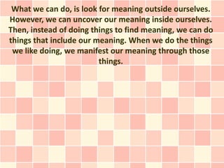 What we can do, is look for meaning outside ourselves.
However, we can uncover our meaning inside ourselves.
Then, instead of doing things to find meaning, we can do
things that include our meaning. When we do the things
 we like doing, we manifest our meaning through those
                         things.
 