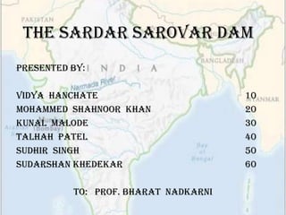 The Sardar Sarovar Dam
Presented By:

Vidya Hanchate                        10
Mohammed Shahnoor Khan                20
Kunal Malode                          30
Talhah Patel                          40
Sudhir Singh                          50
SUDARSHAN KHEDEKAR                    60

          To: Prof. Bharat nadkarni
 