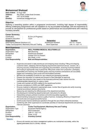 Page 1 / 2
Muhammad Shahzad
Date of Birth: 01-Aug-1987
Address: Abu Dhabi, United Arab Emirates
Cell: +971 52 8124994
Email(s): imshahzad.dxb@gmail.com
Objective:
Seeking a rewarding position within a progressive environment, involving high degree of responsibility,
offering challenging assignments with will capitalize on my accumulated knowledge, skill and experience to
provide an atmosphere for professional growth based on performance and accomplishments with matching
monetary benefits.
Career Summary:
Certification : B.Com (In Progress)
Academic Education : I.Com
Organization Designation Duration
Well Pharma Medical Solutions LLC. Warehouse Assistant OCT-15 – Present
Toolsa Tool Equipment, Machinery Hire and Trading Store Supervisor JUN- 13 – OCT- 15
Work Experience
Organization : WELL PHARMA MEDICAL SOLUTIONS LLC
Organization Type : Manufacturing
Designation : Warehouse Assistant
Duration : October 2015 to Present
Location : Abu Dhabi, U.A.E
Core Responsibility : Role and Responsibilities:
o Supervise and assist in daily warehouse and shipping areas including: Filling and shipping
customerorders, satisfying internal shipping requirements (technical service, vendors, etc.),
ensuring accuracy ofshipments and supporting documentation, receiving incoming material
and routing to appropriate area or personnel, filling work orders from production, packaging
assemblies and receiving into finished goods, ensuring inventory transactions are accurately
logged and overseeing cycle counts and reconciliationactivities.
o Monitors the availability of stocks for raw material and packaging materials.
o Prepare the requisition of material and forward to Plant Manager for approval.
o Prepare the production plan based on the forecast/confirmed order receive from the
marketing/sales department on urgency basis.
o Create and maintain all SOPs related to the warehouse function.
o Ensures compliance to SOPs and GMP regulations.
o Ensures material is delivered to appropriate areas, monitor flow of goods and verify incoming
material according to delivery documents.
o Measuring and reporting the effectiveness of the department activities.
o Developing and maintaining departmental work instructions for all tasks.
o Interpreting company policies to workers and enforcing safetyregulations.
o Recommending measures to improve quality of service, increasing efficiency of department
and work crew and equipment performance.
o Continuously improve warehouse operations through the use of lean enterprise practices.
o Conferring with other supervisors to coordinate activities of individual departments and serving
internal customers.
Organization : Toolsa Tool Equipment, Machinery Hire and Trading
Organization Type : Equipment Rental Agency
Designation : Store Supervisor
Duration JUN-13 – OCT-15
Location : Dubai, U.A.E
Core Responsibility : Inventory Control:
Stores:
o Ensure all inventory and stock management systems are maintained accurately, within the
agreed parameters and in a timely manner
 