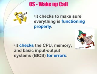 OS - Wake up Call
•It checks the CPU, memory,
and basic input-output
systems (BIOS) for errors.
•It checks to make sure
everything is functioning
properly.
 