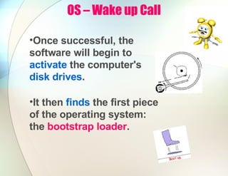 OS – Wake up Call
•Once successful, the
software will begin to
activate the computer's
disk drives.
•It then finds the first piece
of the operating system:
the bootstrap loader.
 