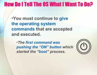 How Do I Tell The OS What I Want To Do?
•You must continue to give
the operating system
commands that are accepted
and executed.
•The first command was
pushing the “ON” button which
started the “boot” process.
 