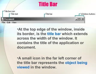 Title Bar
•At the top edge of the window, inside
its border, is the title bar which extends
across the width of the window. It
contains the title of the application or
document.
•A small icon in the far left corner of
the title bar represents the object being
viewed in the window.
 