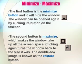 Minimize - Maximize
•The first button is the minimize
button and it will hide the window.
The window can be opened again
by clicking its button on the
taskbar.
•The second button is maximize,
which makes the window take
up all the screen space. Clicking
again turns the window back to
the size it was. The double-box
image is known as the restore
button.
 