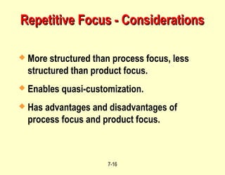 7-16
Repetitive Focus - Considerations
Repetitive Focus - Considerations
 More structured than process focus, less
structured than product focus.
 Enables quasi-customization.
 Has advantages and disadvantages of
process focus and product focus.
 