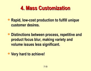 7-19
4. Mass Customization
4. Mass Customization
 Rapid, low-cost production to fulfill unique
customer desires.
 Distinctions between process, repetitive and
product focus blur, making variety and
volume issues less significant.
 Very hard to achieve!
 