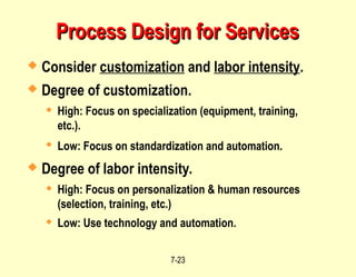 7-23
Process Design for Services
Process Design for Services
 Consider customization and labor intensity.
 Degree of customization.
 High: Focus on specialization (equipment, training,
etc.).
 Low: Focus on standardization and automation.
 Degree of labor intensity.
 High: Focus on personalization & human resources
(selection, training, etc.)
 Low: Use technology and automation.
 