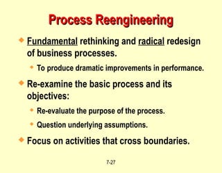 7-27
Process Reengineering
Process Reengineering
 Fundamental rethinking and radical redesign
of business processes.
 To produce dramatic improvements in performance.
 Re-examine the basic process and its
objectives:
 Re-evaluate the purpose of the process.
 Question underlying assumptions.
 Focus on activities that cross boundaries.
 