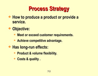 7-3
Process Strategy
Process Strategy
 How to produce a product or provide a
service.
 Objective:
 Meet or exceed customer requirements.
 Achieve competitive advantage.
 Has long-run effects:
 Product & volume flexibility.
 Costs & quality .
 