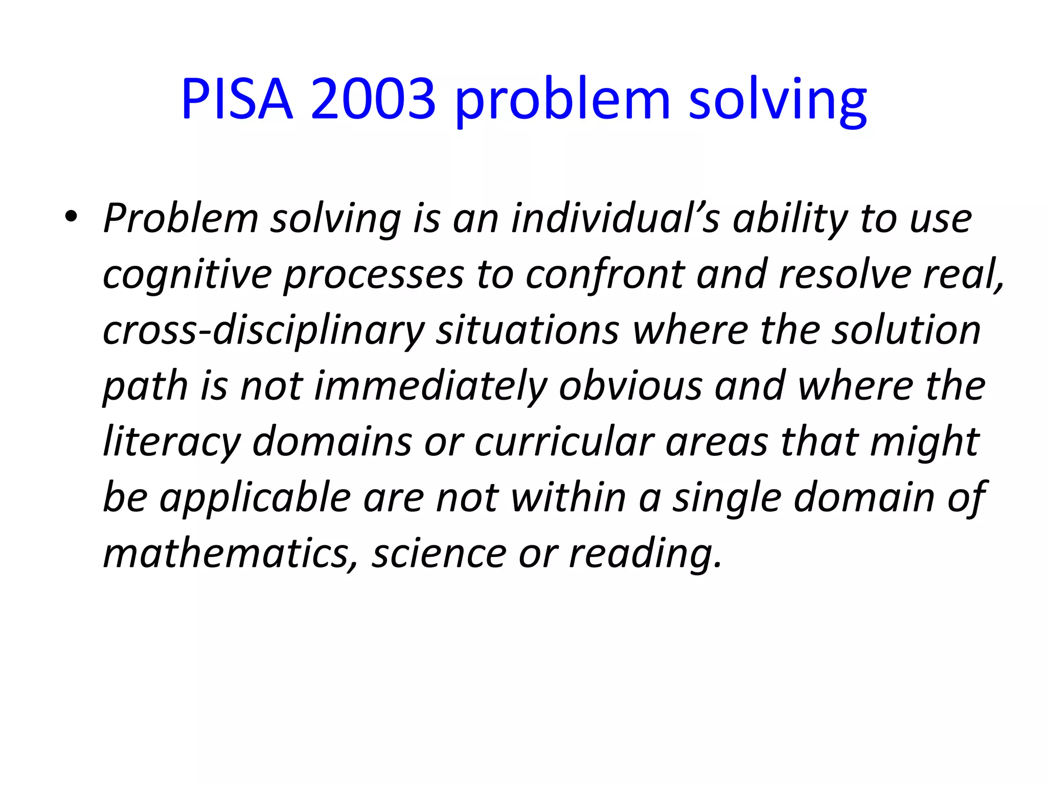 PISA 2003 problem solving
• Problem solving is an individual’s ability to use
cognitive processes to confront and resolve real,
cross-disciplinary situations where the solution
path is not immediately obvious and where the
literacy domains or curricular areas that might
be applicable are not within a single domain of
mathematics, science or reading.
 