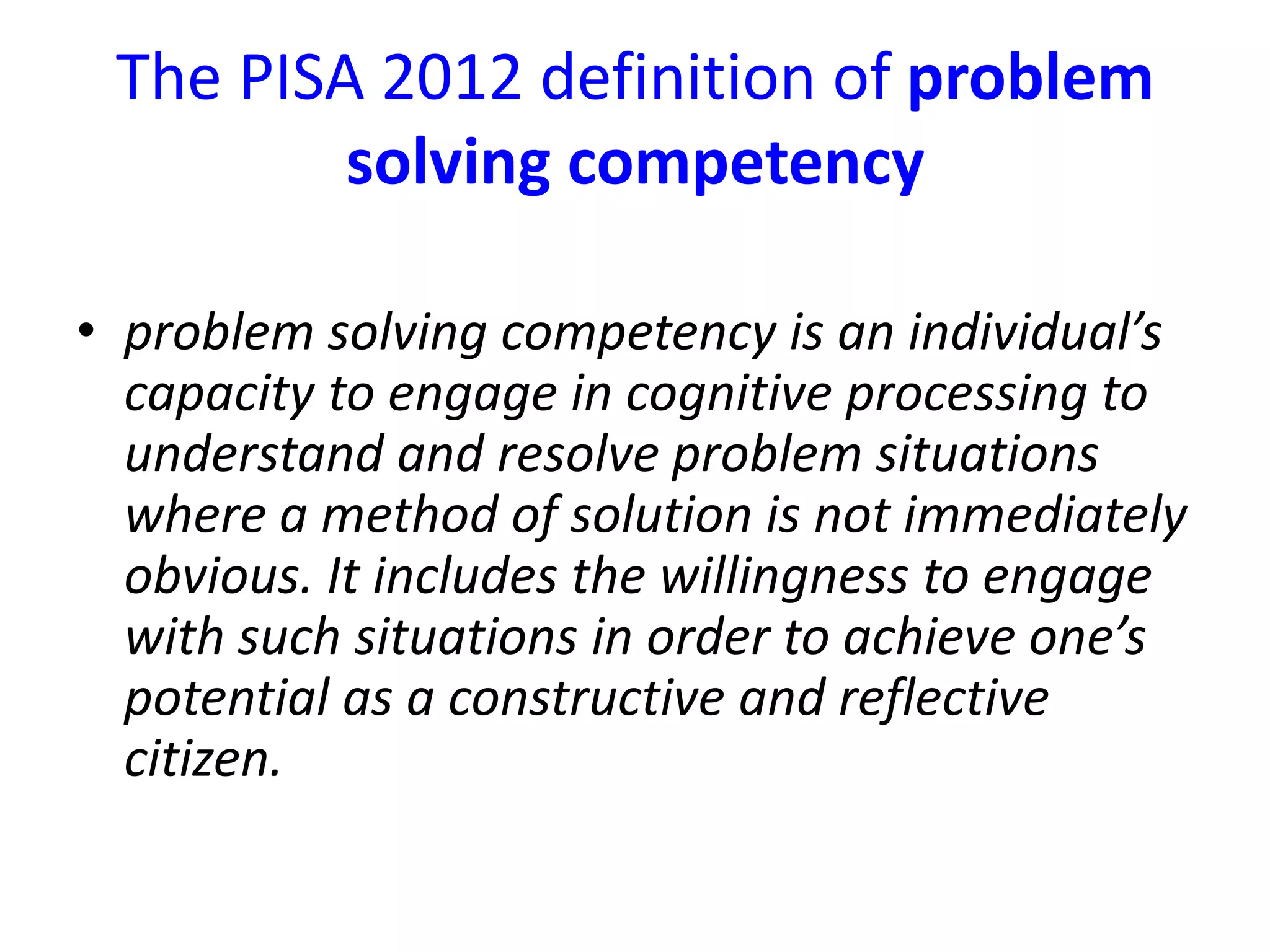 The PISA 2012 definition of problem
solving competency
• problem solving competency is an individual’s
capacity to engage in cognitive processing to
understand and resolve problem situations
where a method of solution is not immediately
obvious. It includes the willingness to engage
with such situations in order to achieve one’s
potential as a constructive and reflective
citizen.
 