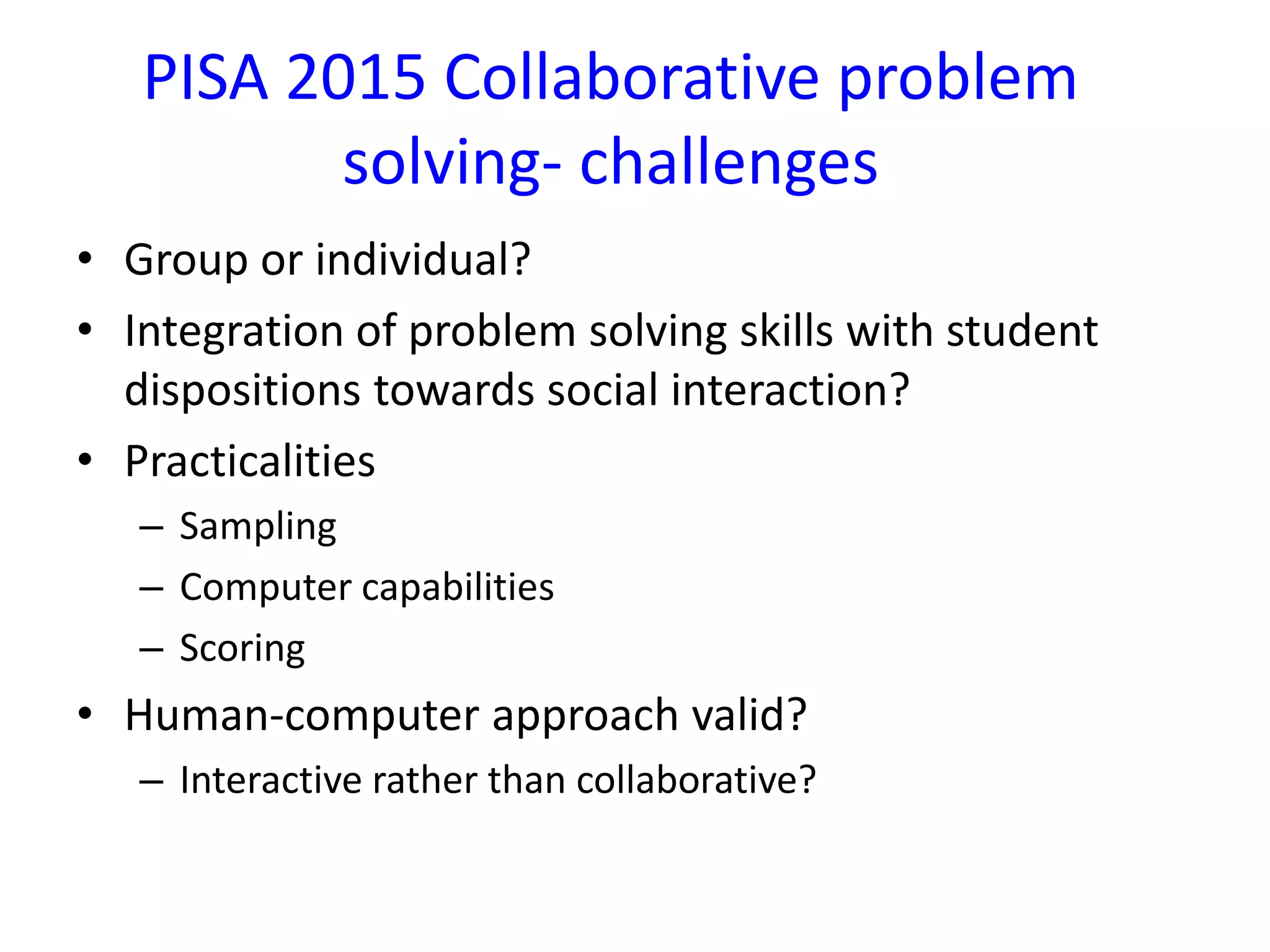 PISA 2015 Collaborative problem
solving- challenges
• Group or individual?
• Integration of problem solving skills with student
dispositions towards social interaction?
• Practicalities
– Sampling
– Computer capabilities
– Scoring
• Human-computer approach valid?
– Interactive rather than collaborative?
 
