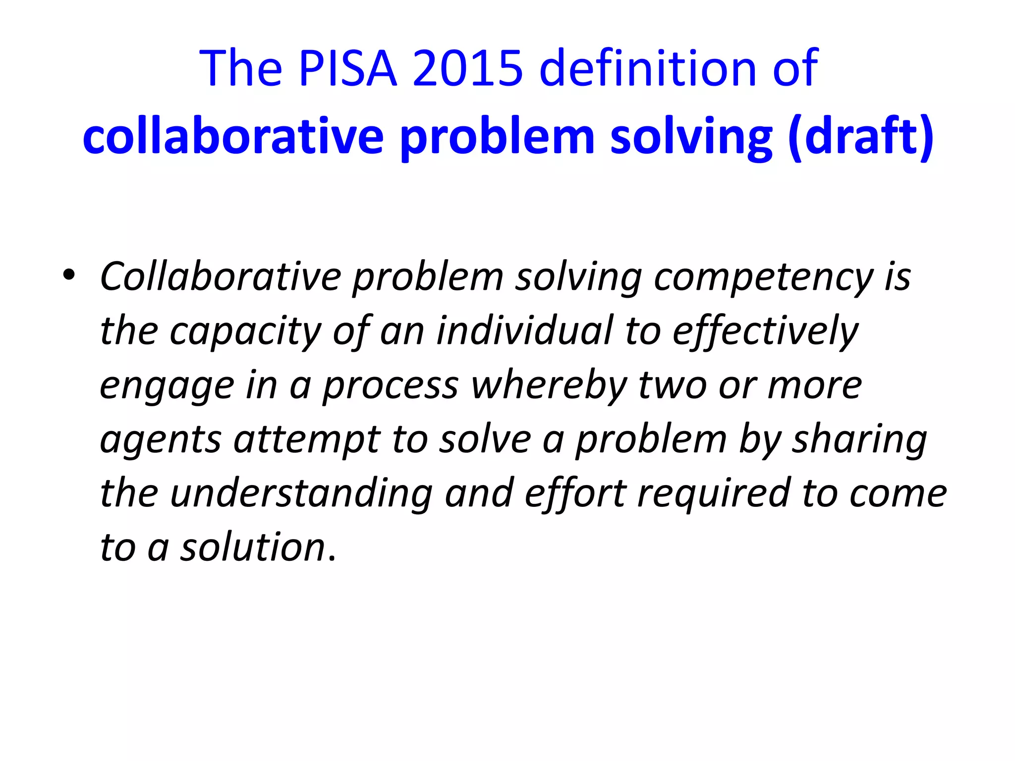 The PISA 2015 definition of
collaborative problem solving (draft)
• Collaborative problem solving competency is
the capacity of an individual to effectively
engage in a process whereby two or more
agents attempt to solve a problem by sharing
the understanding and effort required to come
to a solution.
 