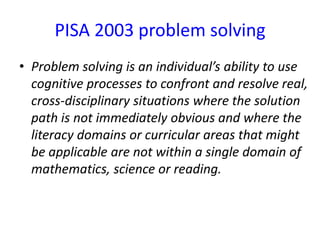 PISA 2003 problem solving
• Problem solving is an individual’s ability to use
cognitive processes to confront and resolve real,
cross-disciplinary situations where the solution
path is not immediately obvious and where the
literacy domains or curricular areas that might
be applicable are not within a single domain of
mathematics, science or reading.
 