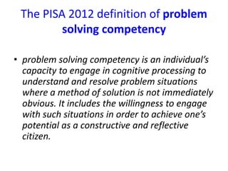The PISA 2012 definition of problem
solving competency
• problem solving competency is an individual’s
capacity to engage in cognitive processing to
understand and resolve problem situations
where a method of solution is not immediately
obvious. It includes the willingness to engage
with such situations in order to achieve one’s
potential as a constructive and reflective
citizen.
 