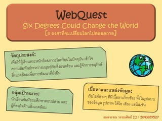 WebQuest
Six Degrees Could Change the World
      [6 องศาที่จะเปลียนโลกไปตลอดกาล]
         องศาทจะเปลยนโลกไปตลอดกาล]
                      ่




                         ธมลวรรณ วรรณศิลป ID : 5043837527
 