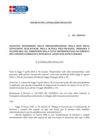 1
DECRETO DEL CONSIGLIERE DELEGATO
n. 504 - 39050/2015
OGGETTO: DEFINIZIONE DELLA PROGRAMMAZIONE DELLA RETE DELLE
ISTITUZIONI SCOLASTICHE DELLA SCUOLA DELL’INFANZIA, PRIMARIA E
SECONDARIA SUL TERRITORIO DELLA CITTÀ METROPOLITANA DI TORINO E
DELL’OFFERTA FORMATIVA INTEGRATA. ANNO SCOLASTICO 2016/2017.
IL CONSIGLIERE DELEGATO
Vista la legge 7 aprile 2014 n. 56 recante “Disposizioni sulle città metropolitane, sulle
province, sulle unioni e fusioni dei comuni”, così come modificata dalla Legge 11 agosto
2014, n. 114, di conversione del decreto-legge 24 giugno 2014, n. 90;
Visto l’art. 1, comma 50, legge 7 aprile 2014 n. 56, in forza del quale alle città metropolitane
si applicano, per quanto compatibili, le disposizioni in materia di comuni di cui al T.U.,
nonché le norme di cui all’art. 4 Legge 5/06/2003, n. 131;
Richiamato il Decreto n. 132-15033 del 12/05/2015, con cui sono state conferite ai
Consiglieri metropolitani individuati, le deleghe delle funzioni amministrative
visti
- legge 15 marzo 1997, n. 59, articolo 21 “Delega al Governo per il conferimento di
funzioni e compiti alle regioni ed agli enti locali, per la riforma della Pubblica
Amministrazione e per la semplificazione amministrativa”;
- decreto legislativo 31 marzo 1998, n. 112 “Conferimento di funzioni e compiti
amministrativi dello Stato alle regioni ed agli enti locali, in attuazione del capo I della
 