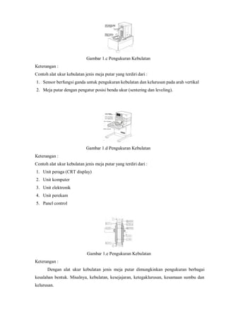 Gambar 1.c Pengukuran Kebulatan 
Keterangan : 
Contoh alat ukur kebulatan jenis meja putar yang terdiri dari : 
1. Sensor berfungsi ganda untuk pengukuran kebulatan dan kelurusan pada arah vertikal 
2. Meja putar dengan pengatur posisi benda ukur (sentering dan leveling). 
Gambar 1.d Pengukuran Kebulatan 
Keterangan : 
Contoh alat ukur kebulatan jenis meja putar yang terdiri dari : 
1. Unit peraga (CRT display) 
2. Unit komputer 
3. Unit elektronik 
4. Unit perekam 
5. Panel control 
Gambar 1.e Pengukuran Kebulatan 
Keterangan : 
Dengan alat ukur kebulatan jenis meja putar dimungkinkan pengukuran berbagai 
kesalahan bentuk. Misalnya, kebulatan, kesejajaran, ketegaklurusan, kesamaan sumbu dan 
kelurusan. 
 