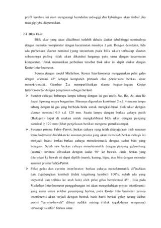 profil involute ini akan mengurangi keandalan roda-gigi dan kebisingan akan timbul jika roda gigi ybs. dioperasikan. 
2.4 Blok Ukur 
Blok ukur yang akan dikalibrasi terlebih dahulu diukur tebal/tinggi nominalnya dengan memakai komparator dengan kecermatan misalnya 1 μm. Dengan demikian, bila ada perbedaan ukuran nominal (yang tercantum pada blok ukur) terhadap ukuran sebenarnya paling tidak akan diketahui harganya yaitu sama dengan kecermatan komparator. Untuk memastikan perbedaan tersebut blok ukur ini dapat diukur dengan Koster Interferometer. 
Serupa dengan model Michelson. Koster Interferometer menggunakan pelat galas dengan orientasi 45° sebagai komponen pemisah clan pernersatu berkas sinar monokromatik. Gambar 2.a memperlihatkan skema bagian-bagian Koster Interferometer dengan penjelasan sebagai berikut. 
 Sumber cahaya; beberapa lampu tabung dengan isi gas mulls Ne, He, Ar, atau Kr dapat dipasang secara bergantian. Biasanya digunakan kombinasi 2 s.d. 4 macam lampu tabung dengan isi gas yang berbeda-beda untuk mengkalibrasi blok ukur dengan ukuran nominal 0.5 s.d. 120 mm. Suatu lampu dengan berkas cahaya putih (Halogen) dapat di unakan untuk mengkalibrasi blok ukur dengan panjang nominal ≥ 120 mm (lihat penjelasan berikut mengenai pemakaiannya). 
 Susunan prisma Fabry-Perrot; berkas cahaya yang telah disejajarkan oleh susunan lensa kolimator diarahkan ke susunan prisma yang akan memecah berkas cahaya ini menjadi fraksi berkas-berkas cahaya monokromatik dengan sudut bias yang beragam. Salah saw berkas cahaya monokromatik dengan panjang gelombang (warna) tertentu dib:askan dengan sudut 90° ke bawah. Janis berkas yang diteruskan ke bawah ini dapat dipilih (marsh, kuning, hijau, atau biru dengan memutar susunan prisma Fabry-Perrot. 
 Pelat gelas dan cermin interferator: berkas cahaya monokromatik dipisahkan dan digabungkan kembali (tidak tergabung kembali 100%, sebab ada yang terpantul dan terbias ke arah lain) oleh pelat gelas berorientasi 45º . Bila pada Michelson Interferometer penggabungan ini akan menyebabkan proses interferensi: yang sama untuk selebar penampang berkas, pada Koster Interferometer proses interferensi akan terjadi dengan bentuk baris-baris berkas gelap terang akibat posisi "cermin-bawah" dibuat sedikit miring (tidak tegak-lurus sempurna) terhadap 'sumbu" berkas sinar.  