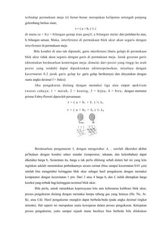 terhadap permukaan meja (t) benar-benar merupakan kelipatan setengah panjang gelombang berkas sinar; 
t = ( a + bi ) ½ λ 
di mana (a + bi) = bilangan genap atau ganjil; a bilangan mulai dari puluhan ke atas, bi bilangan satuan. Maka, interferensi di permukaan blok ukur akan segaris dengan interferensi di permukaan meja. 
Bila kondisi di atas tak dipenuhi, garis interferensi (baris gelap) di permukaan blok ukur tidak akan segaris dengan garis di permukaan meja. Jarak geseran garis (ditentukan berdasarkan kemiringan meja; dimulai dari posisi yang tinggi ke arah posisi yang rendah) dapat diperkirakan (diinterpolasikan; misalnya dengan kecermatan 0.2 jarak garis gelap ke garis gelap berikutnya) dan dinyatakan dengan suatu angka desimal f = fraksi). 
Jika pengukuran diulang dengan memakai tiga atau empat spektrum (warns cahaya; 1 = merah, 2 = kuning, 3 = hijau, 4 = biru; dengan memutar prisma Fabry-Perroti diperoleh persamaan: 
t = ( a + b1 + f1 ) ½ λ1 
t = ( a + b4 + f4 ) ½ λ4 
Berdasarkan pengamatan f, dengan mengetahui A, , setelah dikoreksi akibat perbedaan dengan kondisi udara standar (temperatur, tekanan, dan kelembaban) dapat diketahui harga b,. Sementara itu, harga a tak perlu dihitung sebab dalam hal ini yang kita inginkan adalah menentukan perbedaannya secara cermat (bisa sampai kecermatan 0.01 μm) setelah kita mengetahui ketinggian blok ukur sebagai hasil pengukuran dengan memakai komparator dengan kecermatan 1 pm. Dari 3 atau 4 harga b, dan f, inilah ditetapkan harga koreksi yang terbaik bagi ketinggian nominal blok ukur. 
Bila perlu, untuk menaikkan kepercayaan kita atas kebenaran kalibrasi blok ukur, proses pengukuran diulang dengan memakai lampu tabung gas yang lainnya (He. Ne, Ar. Kr, atau Cd). Hasil pengukuran mungkin dapat berbeda-beda (pada angka desimal tingkat tertentu). Hal seperti ini merupakan suatu kewajaran dalam proses pengukuran. Ketepatan proses pengukuran, yaitu sampai sejauh mana hasilnya bisa berbeda bila dilakukan  