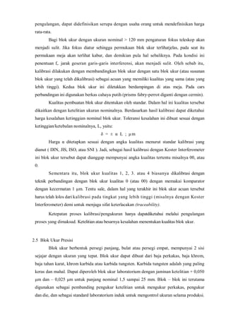 pengulangan, dapat didefinisikan serupa dengan usaha orang untuk mendefinisikan harga rata-rata. 
Bagi blok ukur dengan ukuran nominal > 120 mm pengaturan fokus teleskop akan menjadi sulit. Jika fokus diatur sehingga permukaan blok ukur terlihatjelas, pada seat itu permukaan meja akan terlihat kabur, dan demikian pula hal sebaliknya. Pada kondisi ini penentuan f,. jarak geseran garis-garis interferensi, akan menjadi sulit. Oleh sebab itu, kalibrasi dilakukan dengan membandingkan blok ukur dengan satu blok ukur (atau susunan blok ukur yang telah dikalibrasi) sebagai acuan yang memiliki kualitas yang sama (atau yang lebih tinggi). Kedua blok ukur ini diletakkan berdampingan di atas meja. Pada cars perbandingan ini digunakan berkas cahaya putih (prisms fabry-perrot diganti dengan cermin). 
Kualitas pembuatan blok ukur ditentukan oleh standar. Dalam hal ini kualitas tersebut dikaitkan dengan ketelitian ukuran nominalnya. Berdasarkan hasil kalibrasi dapat diketahui harga kesalahan ketinggian nominal blok ukur. Toleransi kesalahan ini dibuat sesuai dengan ketinggian/ketebalan nominalnya, L, yaitu: 
δ = ± α L ; μm 
Harga α ditetapkan sesuai dengan angka kualitas menurut standar kalibrasi yang dianut ( DIN, JIS, ISO, atau SNI ). Jadi, sebagai hasil kalibrasi dengan Koster Interferometer ini blok ukur tersebut dapat dianggap mempunyai angka kualitas tertentu misalnya 00, atau 0. 
Sementara itu, blok ukur kualitas 1, 2, 3. atau 4 biasanya dikalibrasi dengan teknik perbandingan dengan blok ukur kualitas 0 (atau 00) dengan memakai komparator dengan kecermatan 1 μm. Tentu sale, dalam hal yang terakhir ini blok ukur acuan tersebut harus telah lolos dari kalibrasi pada tingkat yang lebih tinggi (misalnya dengan Koster Interferometer) demi untuk menjaga sifat keterlacakan (traceability). 
Ketepatan proses kalibrasi/pengukuran hanya dapatdiketahui melalui pengulangan proses yang dimaksud. Ketelitian atau besarnya kesalahan menentukan kualitas blok ukur. 
2.5 Blok Ukur Presisi 
Blok ukur berbentuk persegi panjang, bulat atau persegi empat, mempunyai 2 sisi sejajar dengan ukuran yang tepat. Blok ukur dapat dibuat dari baja perkakas, baja khrom, baja tahan karat, khrom karbida atau karbida tungsten. Karbida tungsten adalah yang paling keras dan mahal. Dapat diperoleh blok ukur laboratorium dengan jaminan ketelitian + 0,050 μm dan – 0,025 μm untuk panjang nominal 1,5 sampai 25 mm. Blok – blok ini terutama digunakan sebagai pembanding pengukur ketelitian untuk mengukur perkakas, pengukur dan die, dan sebagai standard laboratorium induk untuk mengontrol ukuran selama produksi.  